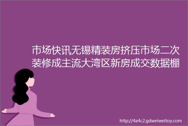 市场快讯无锡精装房挤压市场二次装修成主流大湾区新房成交数据棚户区改造金舵金玫瑰伊米特等最新动态